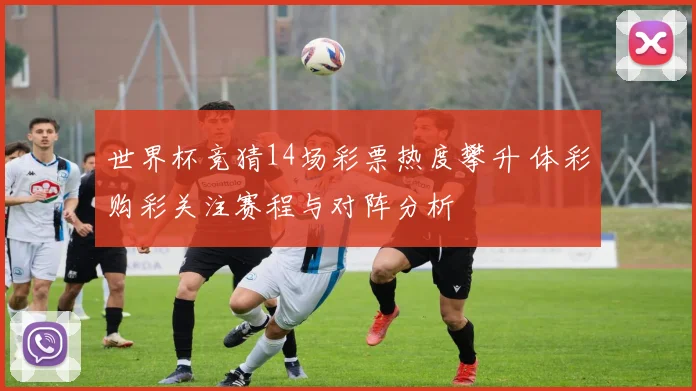 世界杯竞猜14场彩票热度攀升 体彩购彩关注赛程与对阵分析