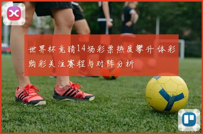 世界杯竞猜14场彩票热度攀升 体彩购彩关注赛程与对阵分析