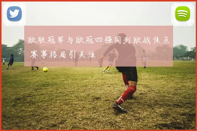 欧联冠军与欧冠四强同列欧战焦点 赛事格局引关注