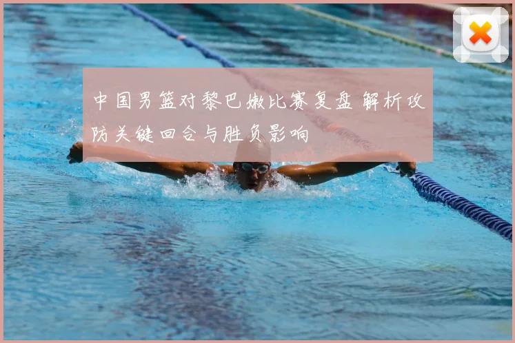 中国男篮对黎巴嫩比赛复盘 解析攻防关键回合与胜负影响