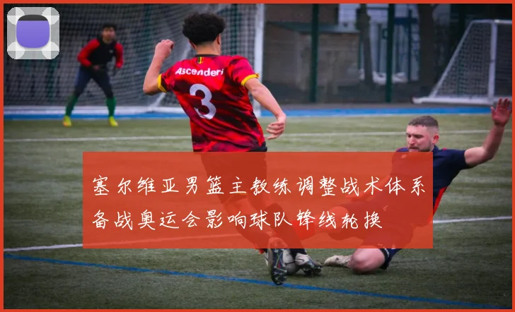 塞尔维亚男篮主教练调整战术体系备战奥运会影响球队锋线轮换