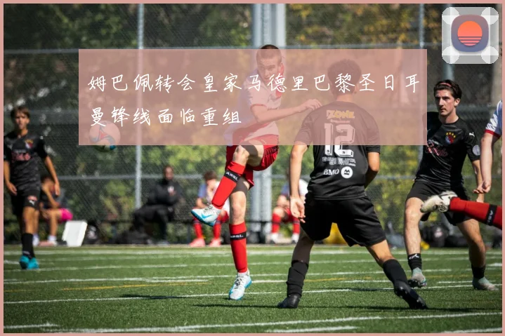 姆巴佩转会皇家马德里巴黎圣日耳曼锋线面临重组