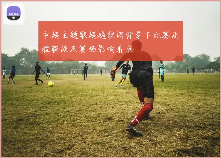 中超主题歌超越歌词背景下比赛进程解读及赛场影响看点