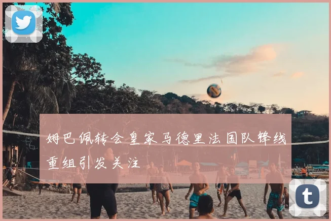 姆巴佩转会皇家马德里法国队锋线重组引发关注