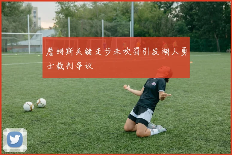 詹姆斯关键走步未吹罚引发湖人勇士裁判争议