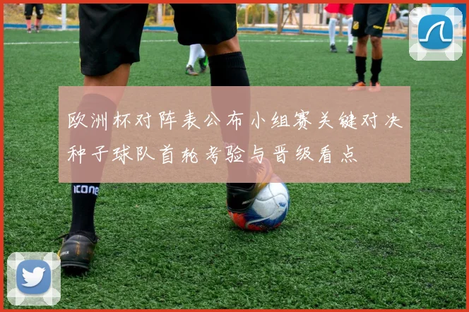 欧洲杯对阵表公布小组赛关键对决种子球队首轮考验与晋级看点