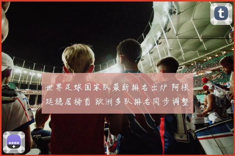 世界足球国家队最新排名出炉 阿根廷稳居榜首 欧洲多队排名同步调整