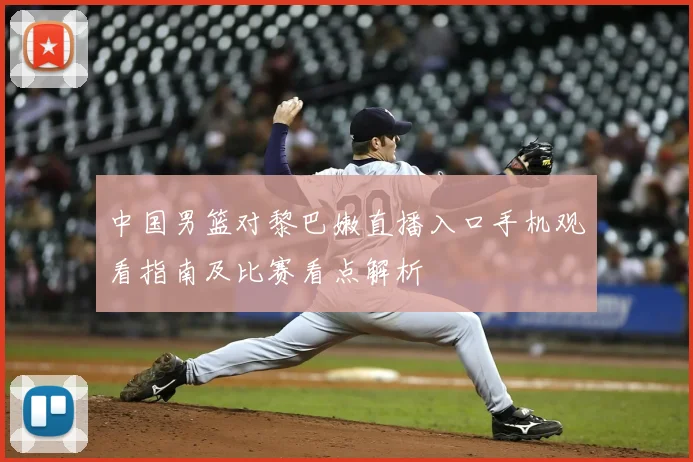 中国男篮对黎巴嫩直播入口手机观看指南及比赛看点解析