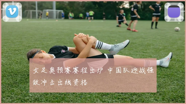 女足奥预赛赛程出炉 中国队迎战强敌冲击出线资格