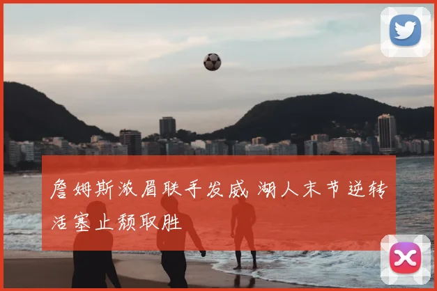 詹姆斯浓眉联手发威 湖人末节逆转活塞止颓取胜