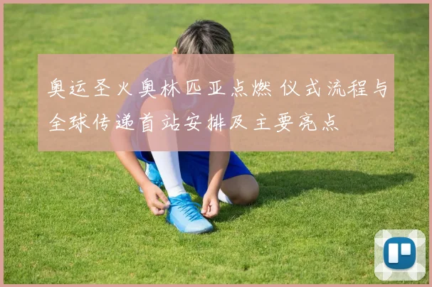 奥运圣火奥林匹亚点燃 仪式流程与全球传递首站安排及主要亮点