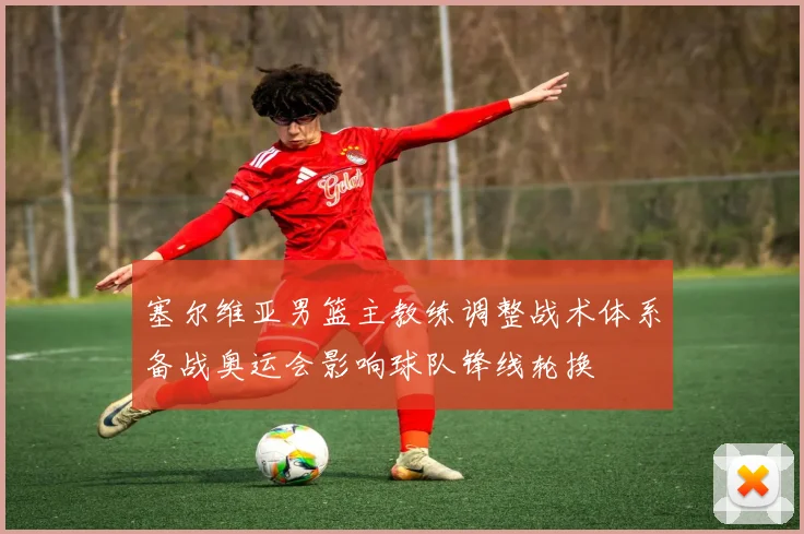 塞尔维亚男篮主教练调整战术体系备战奥运会影响球队锋线轮换