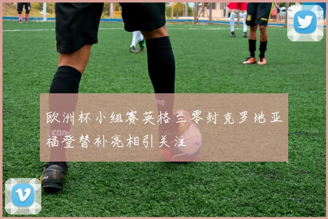 欧洲杯小组赛英格兰零封克罗地亚福登替补亮相引关注