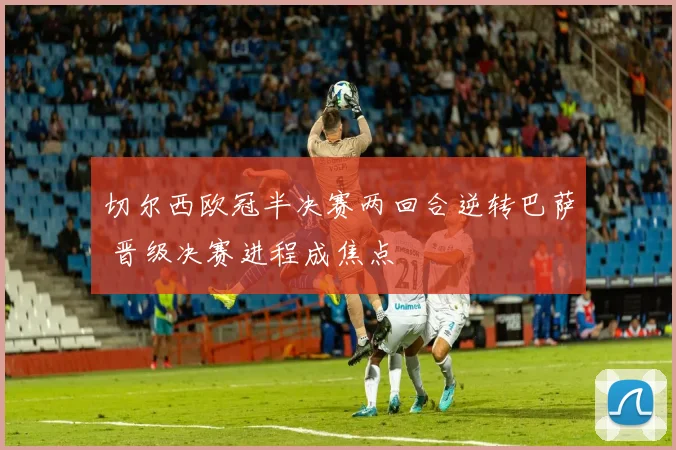 切尔西欧冠半决赛两回合逆转巴萨 晋级决赛进程成焦点