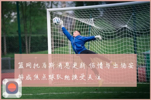 篮网托马斯消息更新 伤情与出场安排成焦点球队轮换受关注