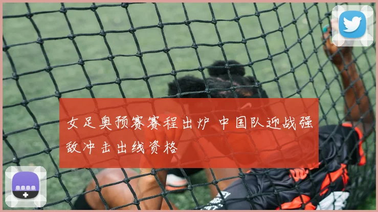 女足奥预赛赛程出炉 中国队迎战强敌冲击出线资格