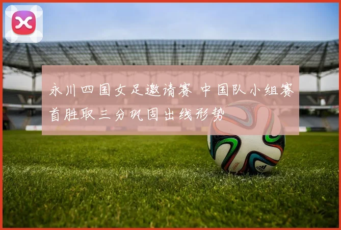 永川四国女足邀请赛 中国队小组赛首胜取三分巩固出线形势