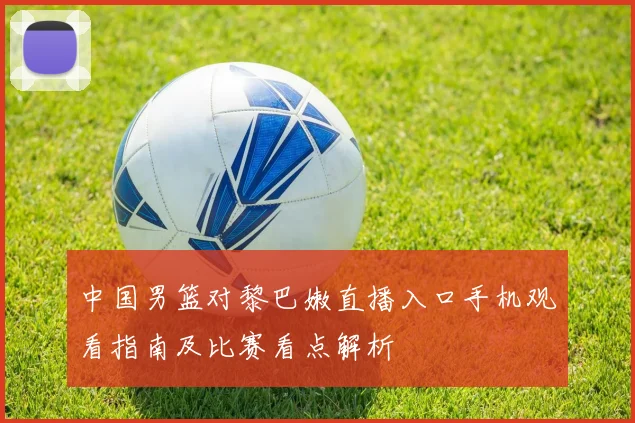 中国男篮对黎巴嫩直播入口手机观看指南及比赛看点解析