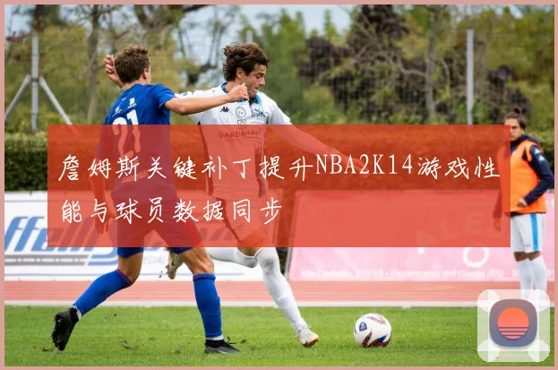 詹姆斯关键补丁提升NBA2K14游戏性能与球员数据同步