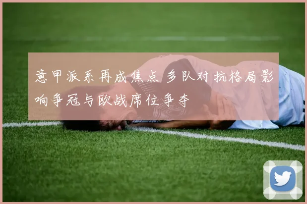 意甲派系再成焦点 多队对抗格局影响争冠与欧战席位争夺