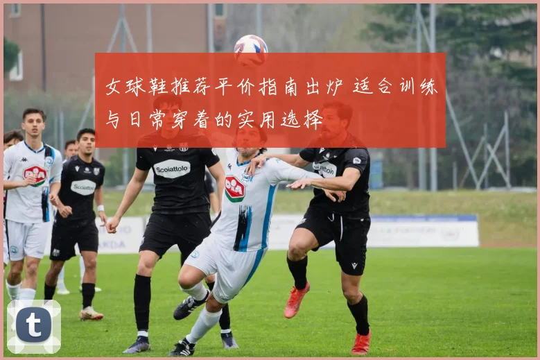 女球鞋推荐平价指南出炉 适合训练与日常穿着的实用选择