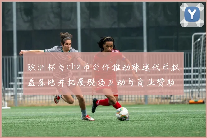欧洲杯与chz币合作推动球迷代币权益落地并拓展现场互动与商业赞助模式