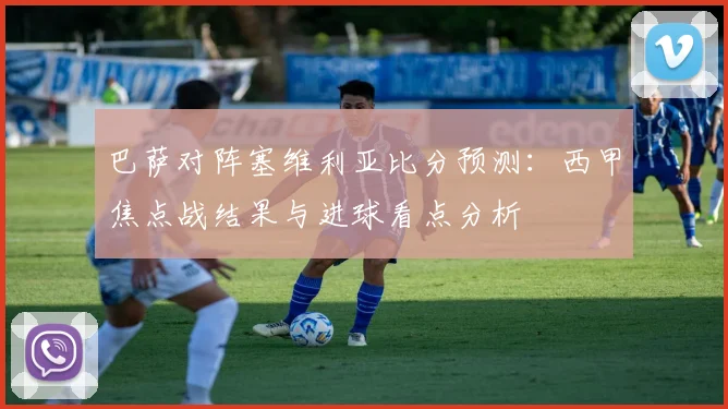巴萨对阵塞维利亚比分预测：西甲焦点战结果与进球看点分析