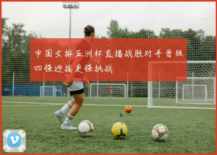中国女排亚洲杯直播战胜对手晋级四强迎接更强挑战