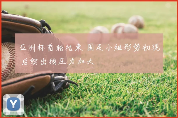亚洲杯首轮结束 国足小组形势初现 后续出线压力加大