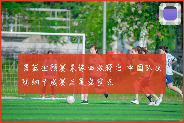 男篮世预赛录像回放释出 中国队攻防细节成赛后复盘重点