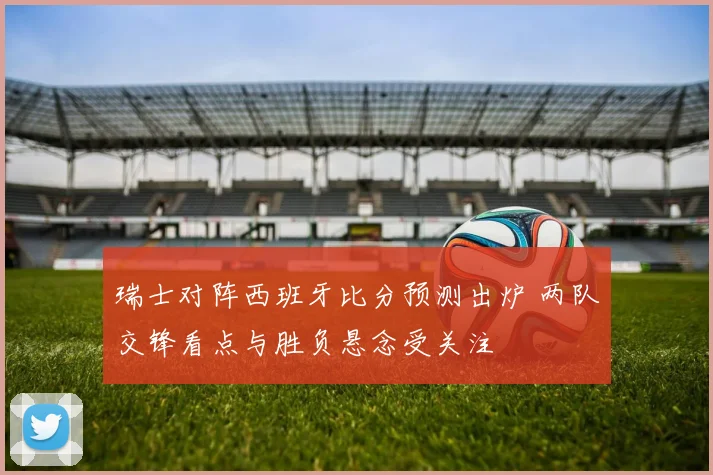 瑞士对阵西班牙比分预测出炉 两队交锋看点与胜负悬念受关注