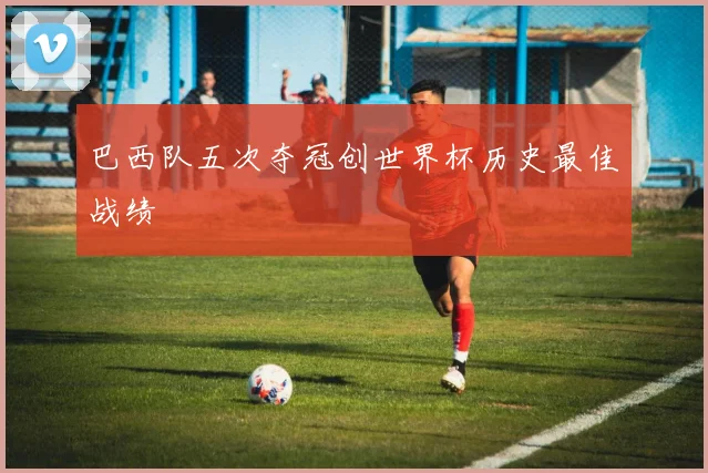 巴西队五次夺冠创世界杯历史最佳战绩