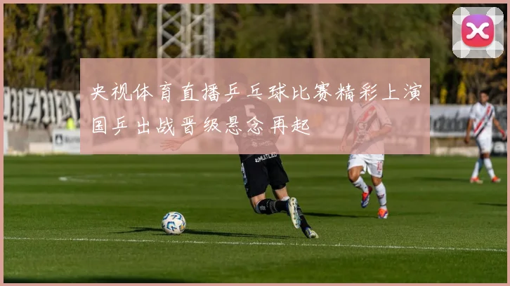 央视体育直播乒乓球比赛精彩上演国乒出战晋级悬念再起