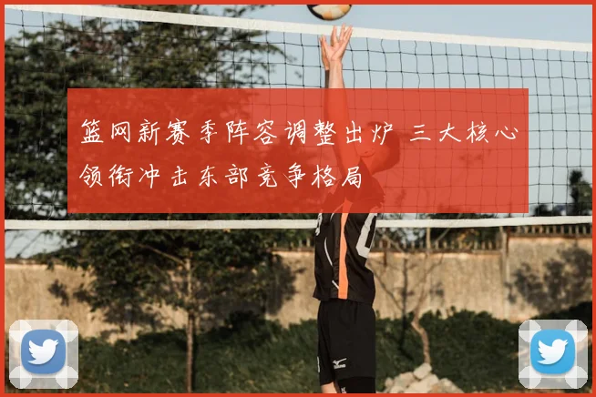 篮网新赛季阵容调整出炉 三大核心领衔冲击东部竞争格局