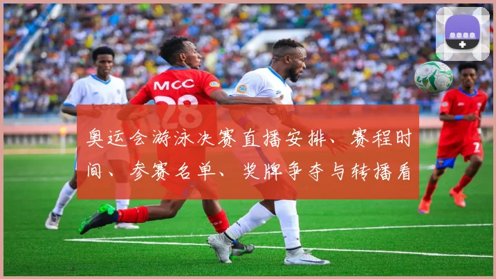奥运会游泳决赛直播安排、赛程时间、参赛名单、奖牌争夺与转播看点