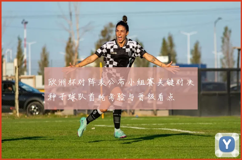 欧洲杯对阵表公布小组赛关键对决种子球队首轮考验与晋级看点