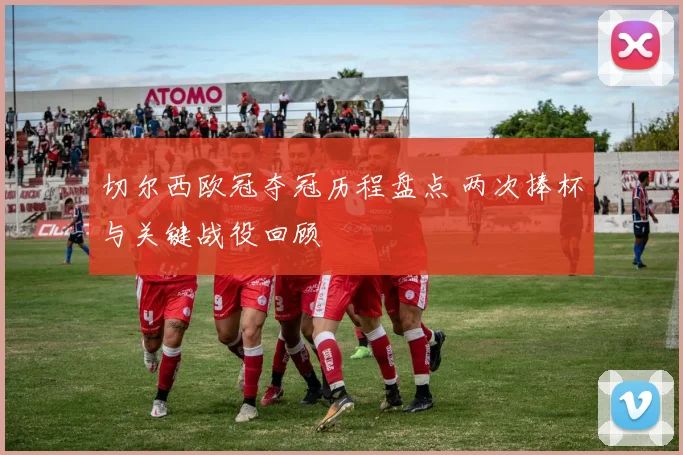 切尔西欧冠夺冠历程盘点 两次捧杯与关键战役回顾