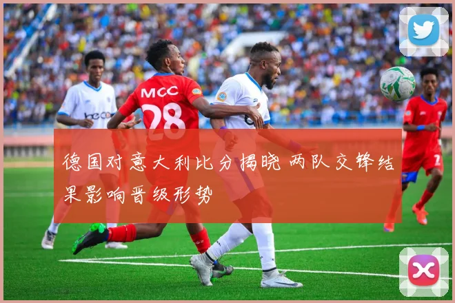 德国对意大利比分揭晓 两队交锋结果影响晋级形势