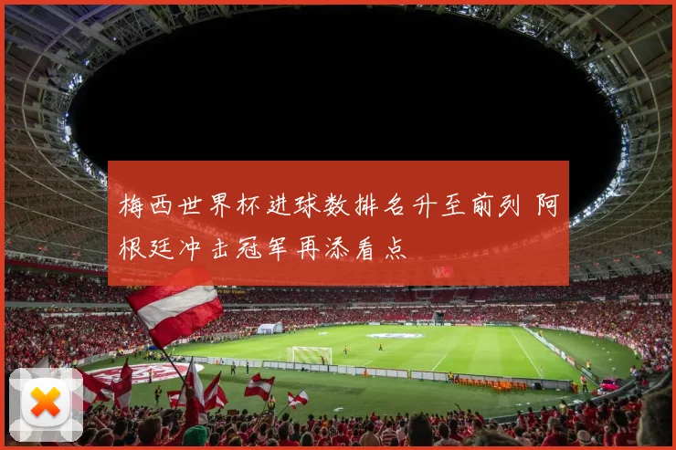 梅西世界杯进球数排名升至前列 阿根廷冲击冠军再添看点