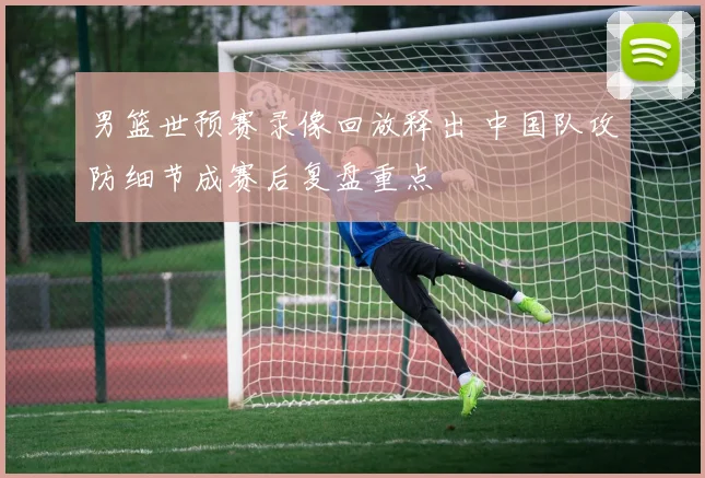 男篮世预赛录像回放释出 中国队攻防细节成赛后复盘重点