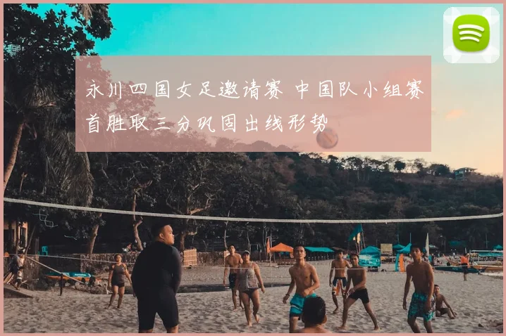 永川四国女足邀请赛 中国队小组赛首胜取三分巩固出线形势